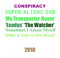 CONSPIRACY
SUPER ALIENS DVD
‘My Transporter Room’
‘Exodus’ ‘The Watcher’
‘Sometimes I Amaze Myself
‘When It Gets to the Roach’
PLAYLIST
2010 
