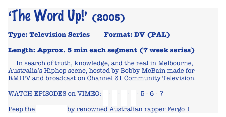 ‘The Word Up!’ (2005)

Type: Television Series        Format: DV (PAL) 

Length: Approx. 5 min each segment (7 week series)

     In search of truth, knowledge, and the real in Melbourne, Australia’s Hiphop scene, hosted by Bobby McBain made for RMITV and broadcast on Channel 31 Community Television.
WATCH EPISODES on VIMEO: 1 - 2 - 3 - 4 - 5 - 6 - 7
Peep the shout out by renowned Australian rapper Fergo 1