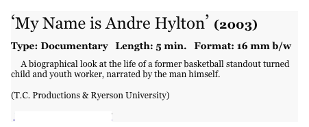 ‘My Name is Andre Hylton’ (2003)

Type: Documentary   Length: 5 min.   Format: 16 mm b/w
 
     A biographical look at the life of a former basketball standout turned child and youth worker, narrated by the man himself. 
(T.C. Productions & Ryerson University)
  VIEW ‘Character Profile’