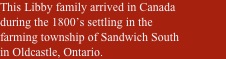 This Libby family arrived in Canada during the 1800’s settling in the farming township of Sandwich South in Oldcastle, Ontario.